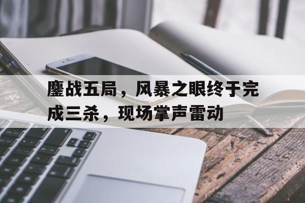 678体育网页版-鏖战五局，风暴之眼终于完成三杀，现场掌声雷动
